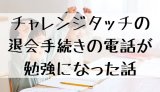 チャレンジタッチの退会手続きの電話が勉強になった話